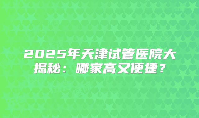 2025年天津试管医院大揭秘：哪家高又便捷？