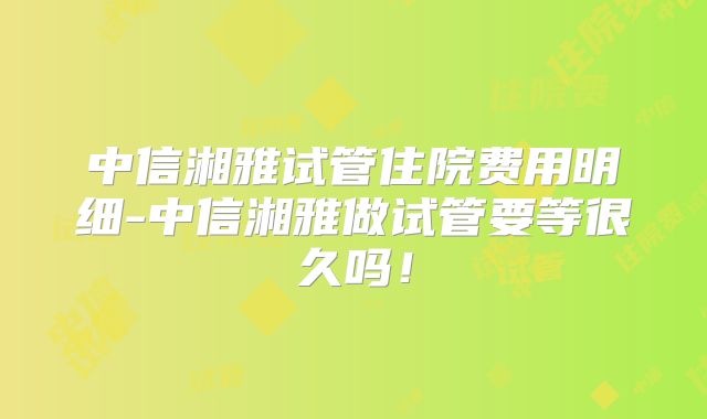 中信湘雅试管住院费用明细-中信湘雅做试管要等很久吗！