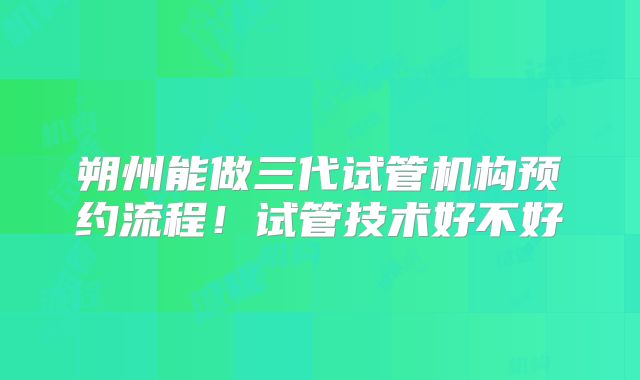 朔州能做三代试管机构预约流程！试管技术好不好