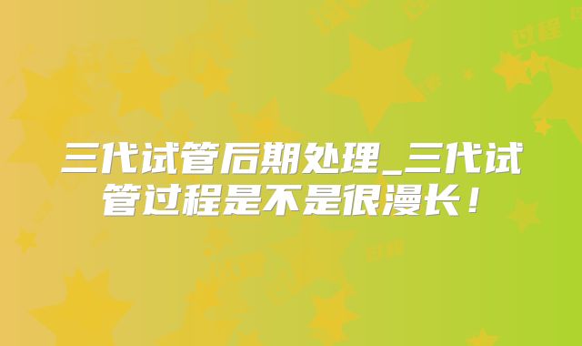三代试管后期处理_三代试管过程是不是很漫长!