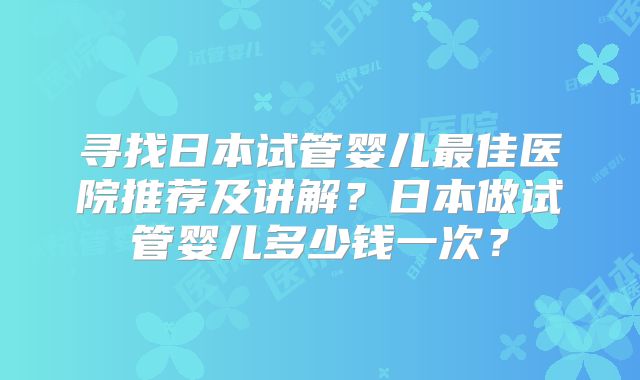 寻找日本试管婴儿最佳医院推荐及讲解?日本做试管婴儿多少钱一次?