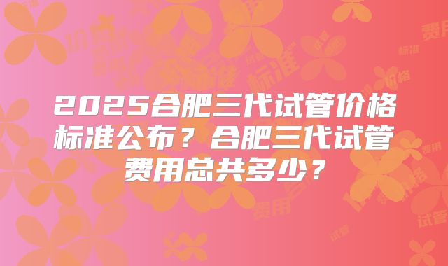 2025合肥三代试管价格标准公布？合肥三代试管费用总共多少？