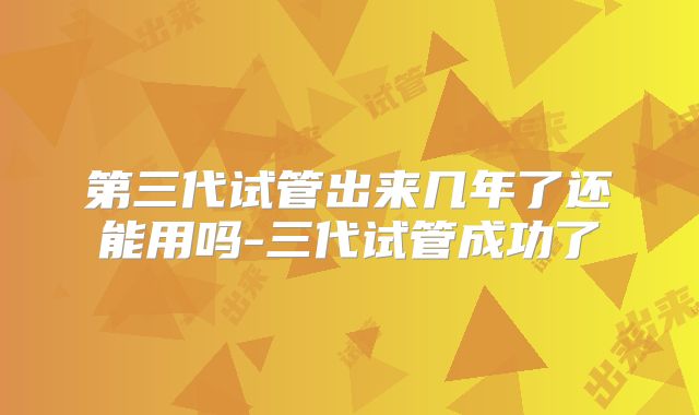 第三代试管出来几年了还能用吗-三代试管成功了
