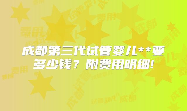 成都第三代试管婴儿**要多少钱?附费用明细!