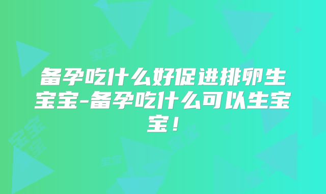 备孕吃什么好促进排卵生宝宝-备孕吃什么可以生宝宝！