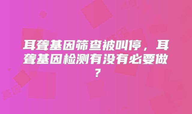 耳聋基因筛查被叫停,耳聋基因检测有没有必要做?