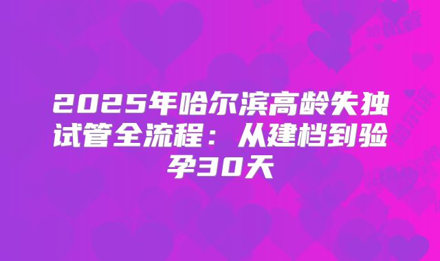 2025年哈尔滨高龄失独试管全流程:从建档到验孕30天