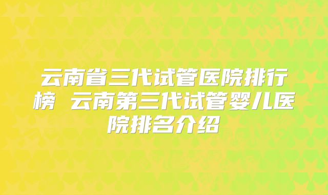 云南省三代试管医院排行榜 云南第三代试管婴儿医院排名介绍