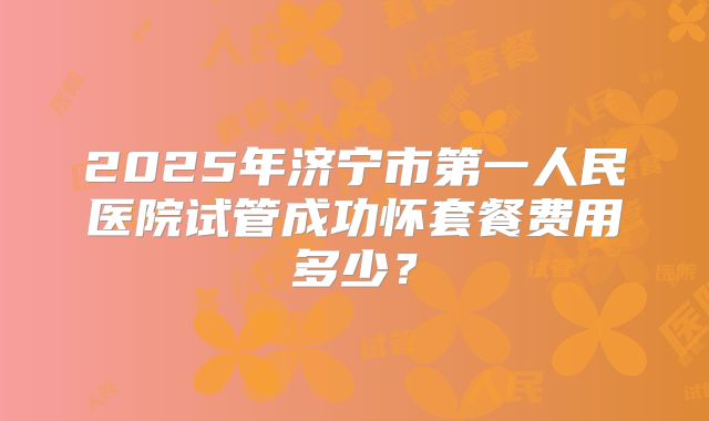 2025年济宁市第一人民医院试管成功怀套餐费用多少?
