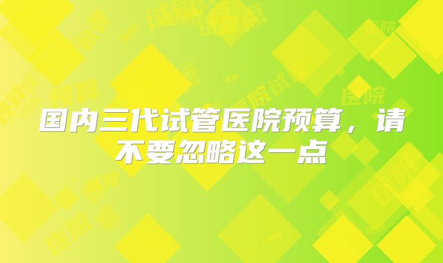 国内三代试管医院预算，请不要忽略这一点