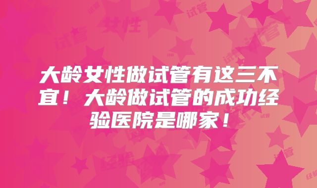 大龄女性做试管有这三不宜！大龄做试管的成功经验医院是哪家！