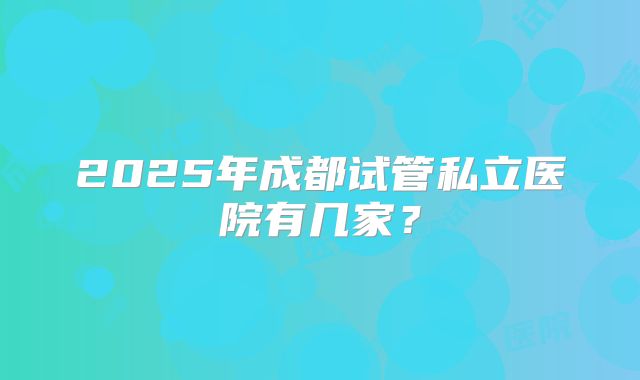 2025年成都试管私立医院有几家?