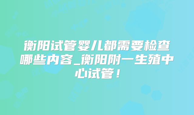 衡阳试管婴儿都需要检查哪些内容_衡阳附一生殖中心试管！