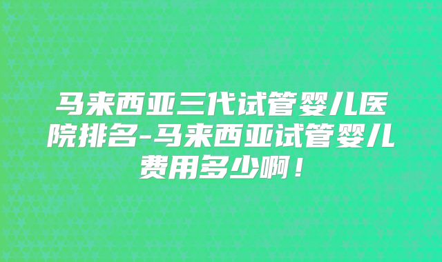 马来西亚三代试管婴儿医院排名-马来西亚试管婴儿费用多少啊！