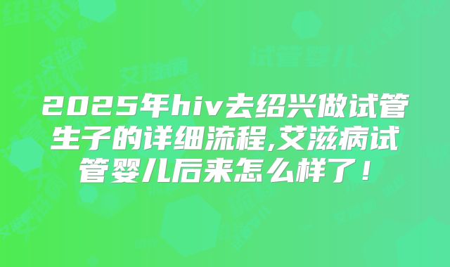 2025年hiv去绍兴做试管生子的详细流程,艾滋病试管婴儿后来怎么样了!