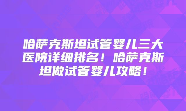 哈萨克斯坦试管婴儿三大医院详细排名!哈萨克斯坦做试管婴儿攻略!