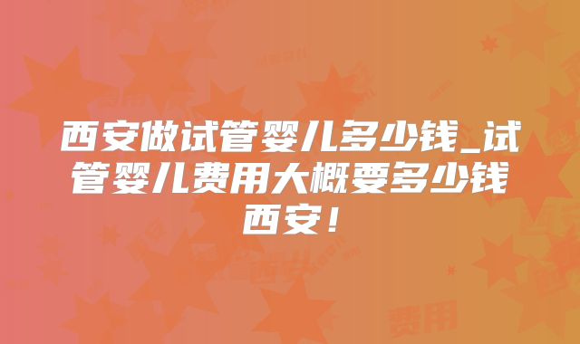 西安做试管婴儿多少钱_试管婴儿费用大概要多少钱西安！