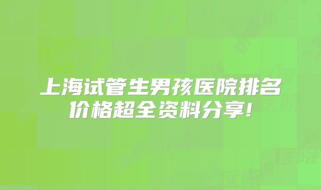 上海试管生男孩医院排名价格超全资料分享!