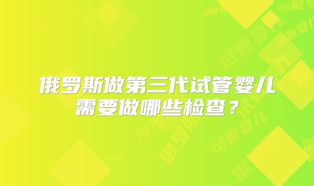 俄罗斯做第三代试管婴儿需要做哪些检查？