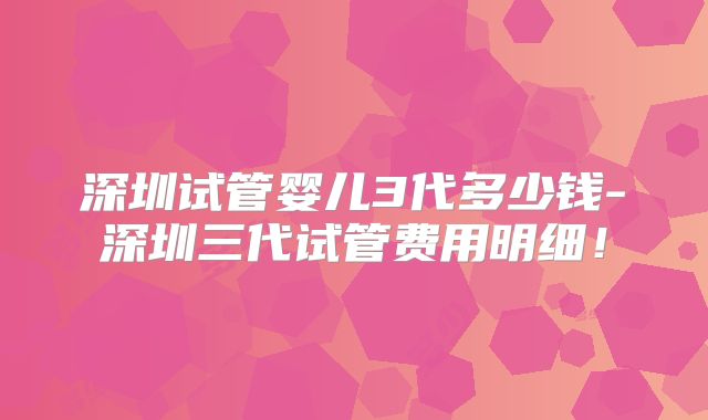 深圳试管婴儿3代多少钱-深圳三代试管费用明细！