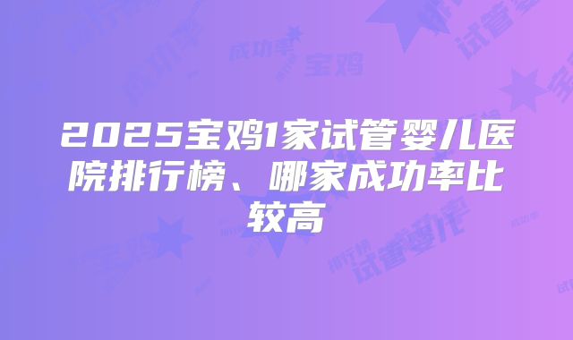 2025宝鸡1家试管婴儿医院排行榜、哪家成功率比较高