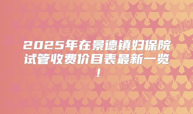 2025年在景德镇妇保院试管收费价目表最新一览！