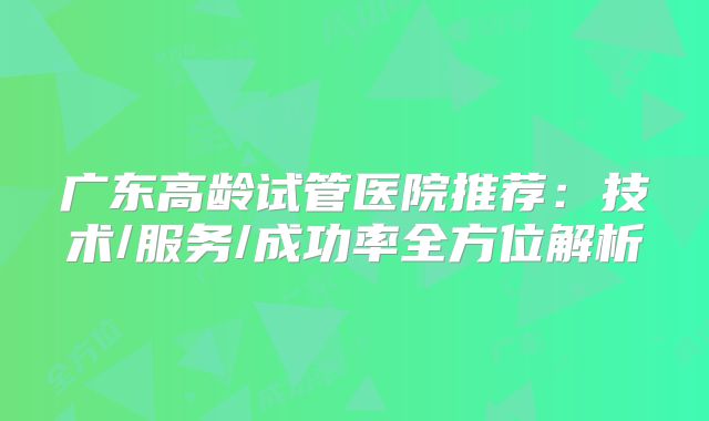 广东高龄试管医院推荐:技术/服务/成功率全方位解析