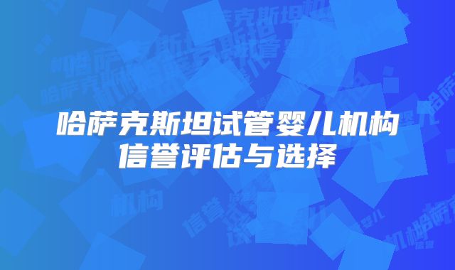 哈萨克斯坦试管婴儿机构信誉评估与选择