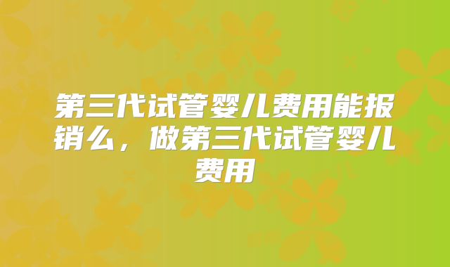 第三代试管婴儿费用能报销么,做第三代试管婴儿费用