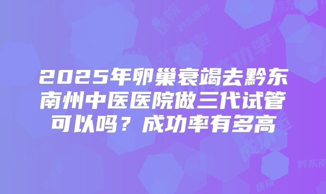 2025年卵巢衰竭去黔东南州中医医院做三代试管可以吗？成功率有多高