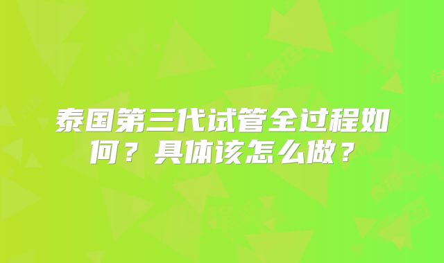 泰国第三代试管全过程如何？具体该怎么做？