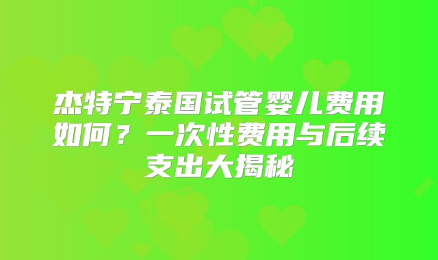 杰特宁泰国试管婴儿费用如何？一次性费用与后续支出大揭秘