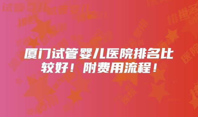 厦门试管婴儿医院排名比较好！附费用流程！
