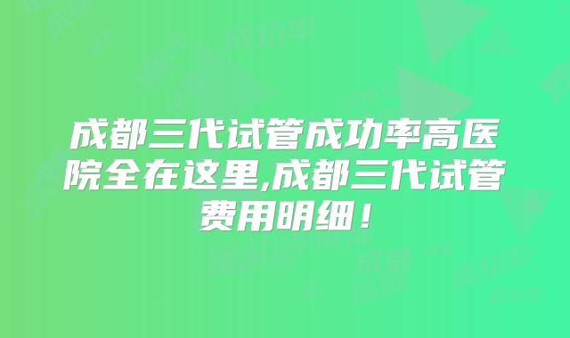 成都三代试管成功率高医院全在这里,成都三代试管费用明细！