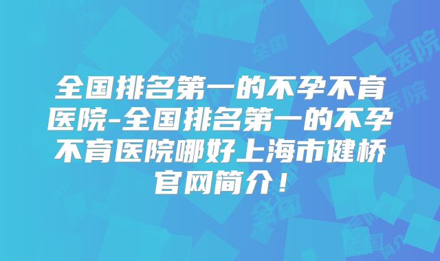 全国排名第一的不孕不育医院-全国排名第一的不孕不育医院哪好上海市健桥官网简介!