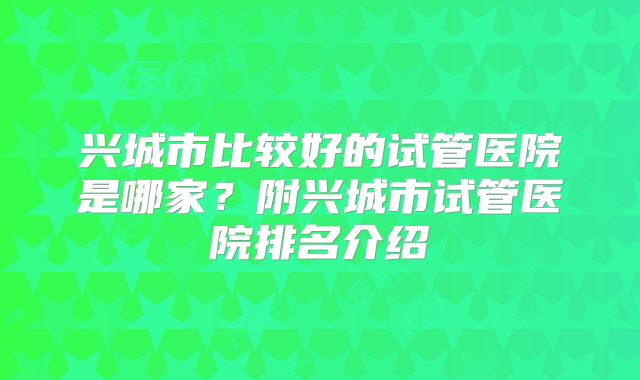 兴城市比较好的试管医院是哪家？附兴城市试管医院排名介绍