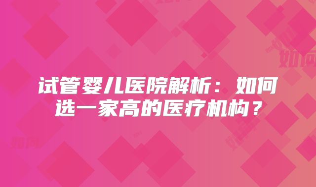 试管婴儿医院解析：如何选一家高的医疗机构？