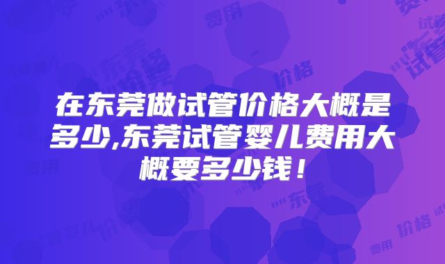 在东莞做试管价格大概是多少,东莞试管婴儿费用大概要多少钱!