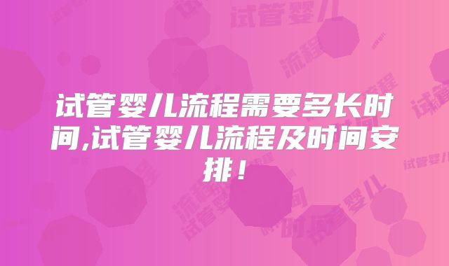 试管婴儿流程需要多长时间,试管婴儿流程及时间安排！