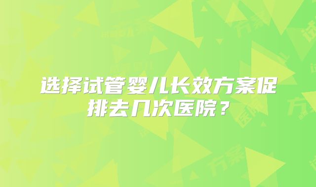 选择试管婴儿长效方案促排去几次医院？