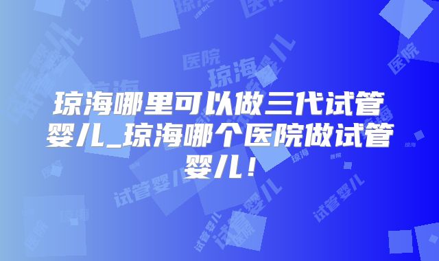 琼海哪里可以做三代试管婴儿_琼海哪个医院做试管婴儿!
