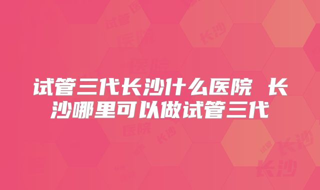 试管三代长沙什么医院 长沙哪里可以做试管三代