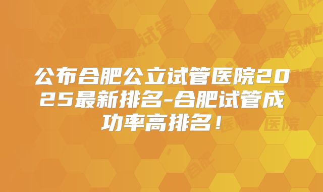 公布合肥公立试管医院2025最新排名-合肥试管成功率高排名！