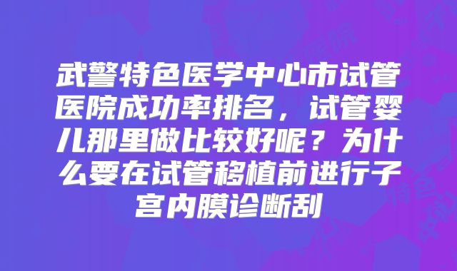 武警特色医学中心市试管医院成功率排名，试管婴儿那里做比较好呢？为什么要在试管移植前进行子宫内膜诊断刮