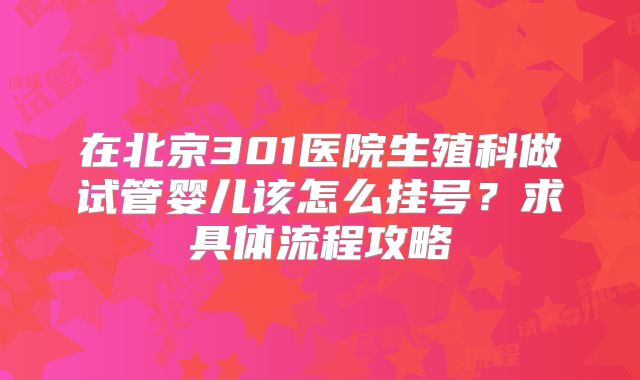 在北京301医院生殖科做试管婴儿该怎么挂号？求具体流程攻略