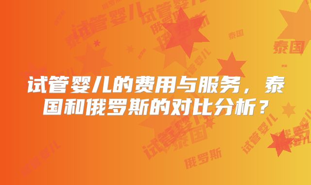 试管婴儿的费用与服务，泰国和俄罗斯的对比分析？