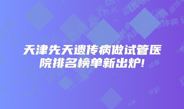 天津先天遗传病做试管医院排名榜单新出炉!