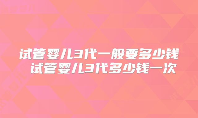 试管婴儿3代一般要多少钱 试管婴儿3代多少钱一次