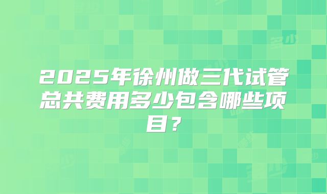 2025年徐州做三代试管总共费用多少包含哪些项目?
