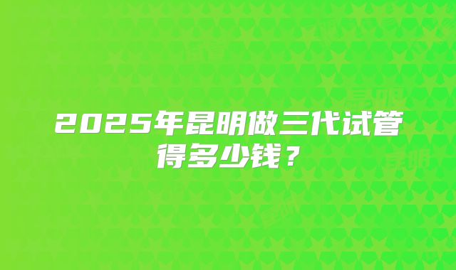 2025年昆明做三代试管得多少钱?